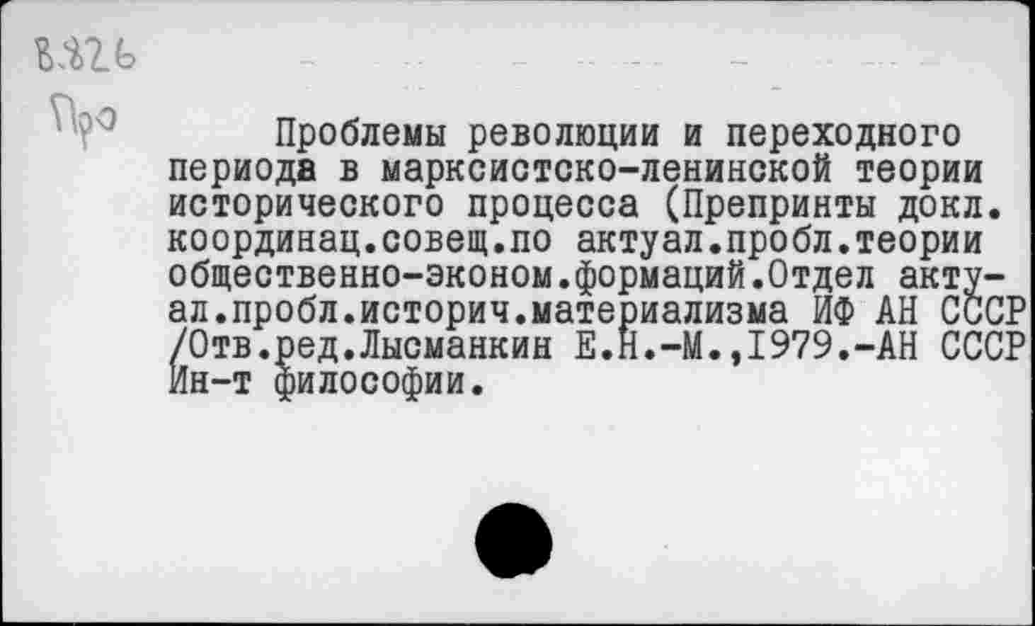 ﻿ш ~ - .................... -
Проблемы революции и переходного периода в марксистско-ленинской теории исторического процесса (Препринты докл. координац.совещ.по актуал.пробл.теории общественно-эконом.формаций.Отдел актуал.пробл.историч.материализма ИФ АН СССР /Отв.ред.Лысманкин Е.Н.-М.,1979.-АН СССР Ин-т философии.